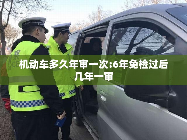 机动车多久年审一次:6年免检过后几年一审 机动车多久年审一次:6年免检过后几年一审