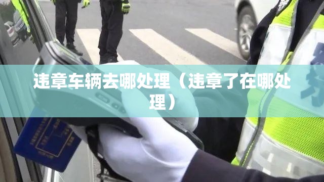 违章车辆去哪处理(违章了在哪处理) 违章车辆去哪处理(违章了在哪处理)