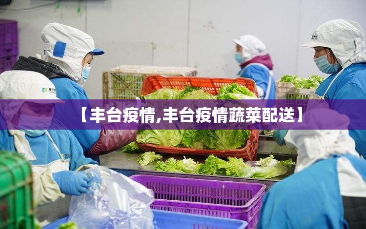 【丰台疫情,丰台疫情蔬菜配送】 【丰台疫情,丰台疫情蔬菜配送】