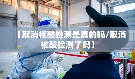 【取消核酸检测是真的吗/取消核酸检测了吗】 【取消核酸检测是真的吗/取消核酸检测了吗】