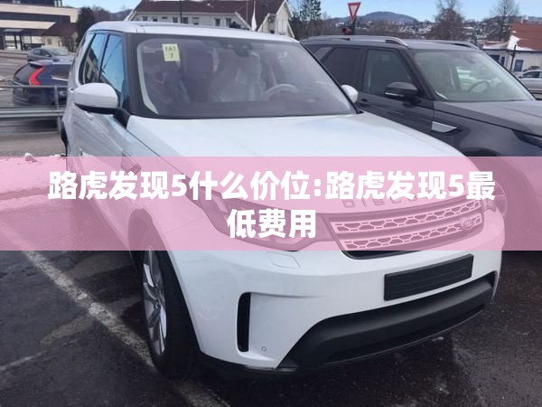 路虎发现5什么价位:路虎发现5最低费用 路虎发现5什么价位:路虎发现5最低费用