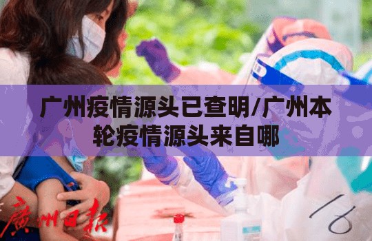 广州疫情源头已查明/广州本轮疫情源头来自哪