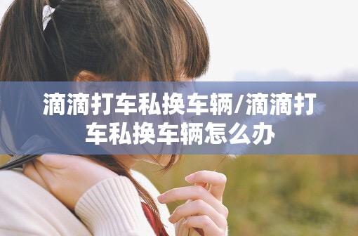 滴滴打车私换车辆/滴滴打车私换车辆怎么办