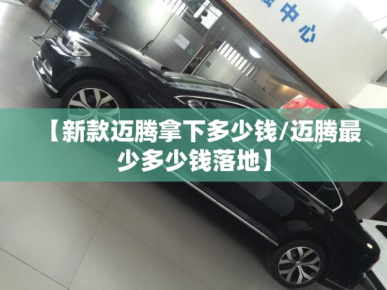 【新款迈腾拿下多少钱/迈腾最少多少钱落地】