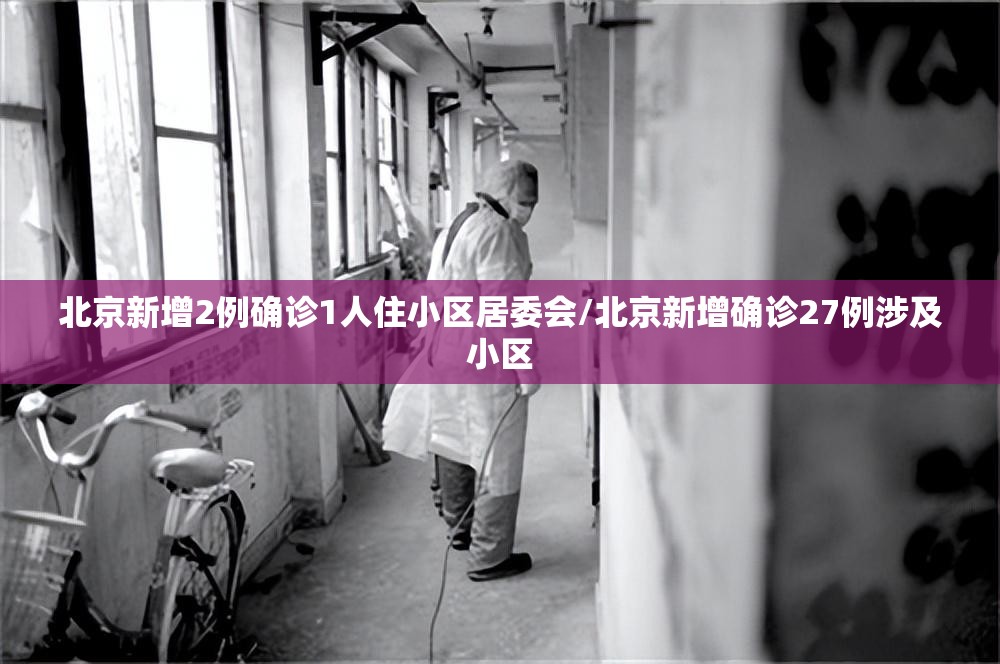 北京新增2例确诊1人住小区居委会/北京新增确诊27例涉及小区