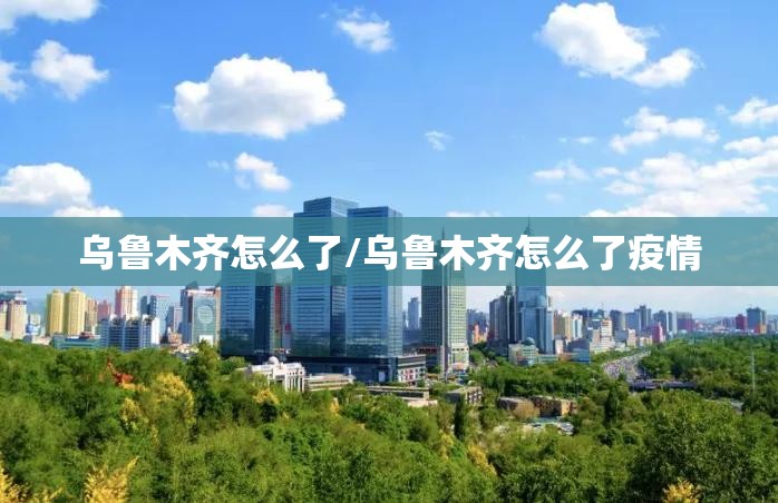 乌鲁木齐怎么了/乌鲁木齐怎么了疫情