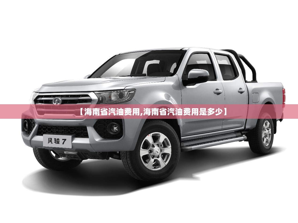 【海南省汽油费用,海南省汽油费用是多少】 【海南省汽油费用,海南省汽油费用是多少】