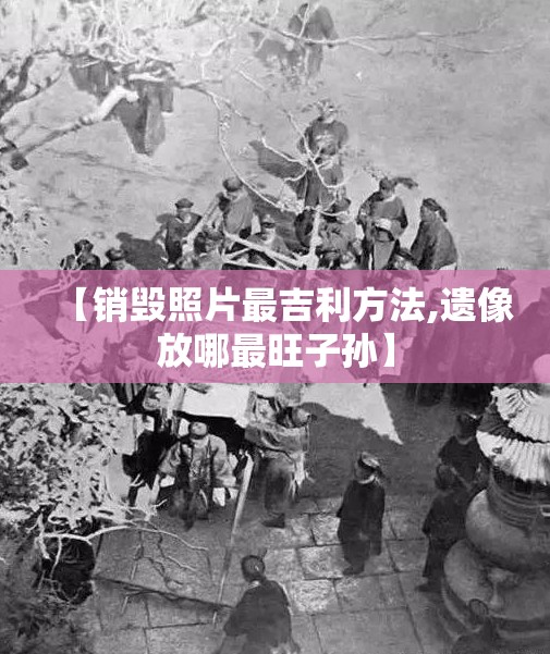 【销毁照片最吉利方法,遗像放哪最旺子孙】 【销毁照片最吉利方法,遗像放哪最旺子孙】