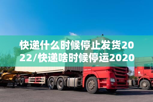 快递什么时候停止发货2022/快递啥时候停运2020