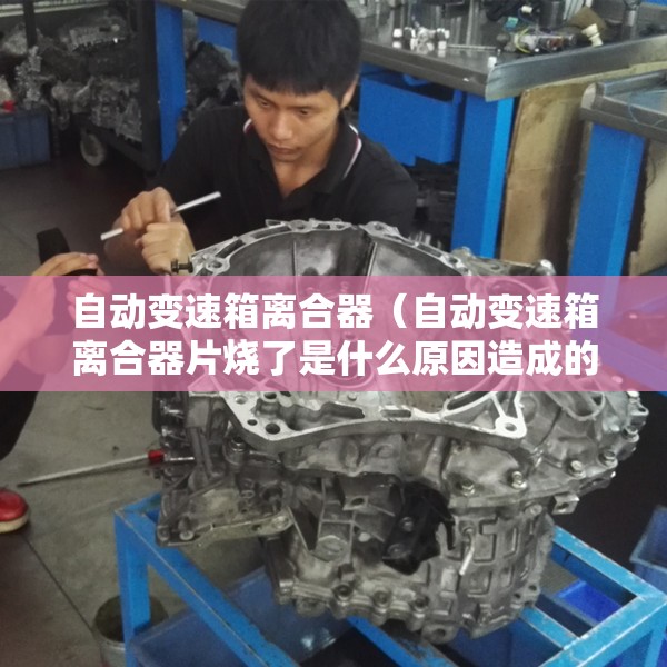 自动变速箱离合器（自动变速箱离合器片烧了是什么原因造成的）