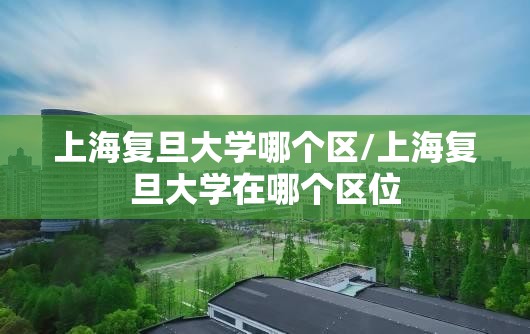 上海复旦大学哪个区/上海复旦大学在哪个区位