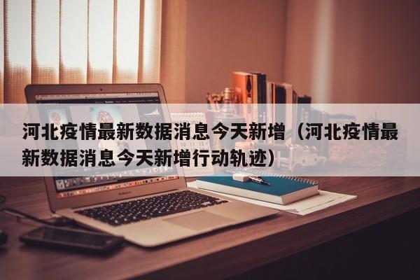 河北疫情最新数据消息今天新增(河北疫情最新数据消息今天新增行动轨迹)