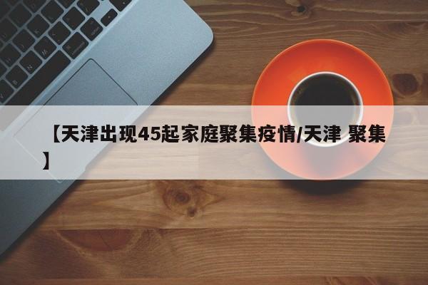 【天津出现45起家庭聚集疫情/天津 聚集】