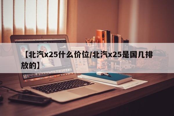【北汽x25什么价位/北汽x25是国几排放的】