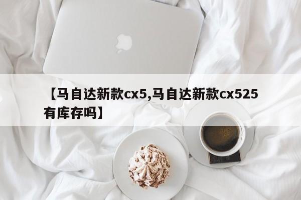 【马自达新款cx5,马自达新款cx525有库存吗】