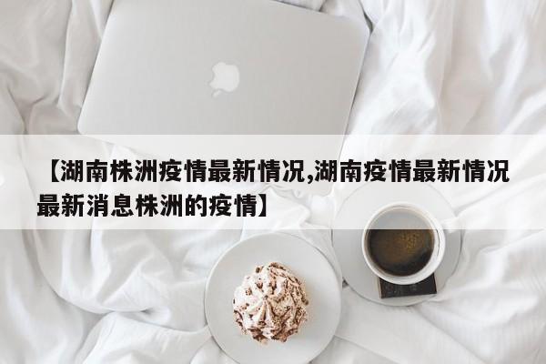 【湖南株洲疫情最新情况,湖南疫情最新情况最新消息株洲的疫情】