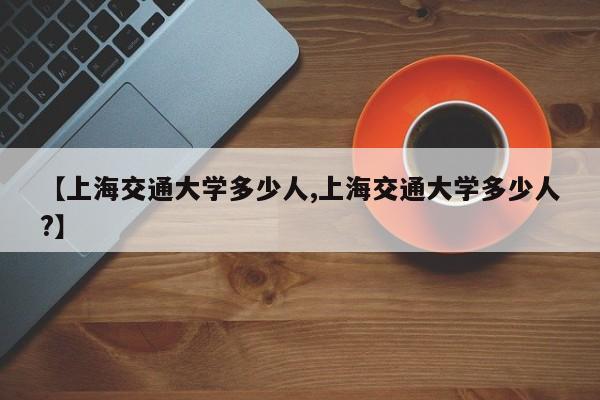 【上海交通大学多少人,上海交通大学多少人?】