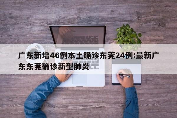 广东新增46例本土确诊东莞24例:最新广东东莞确诊新型肺炎