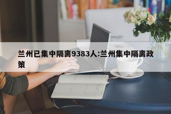 兰州已集中隔离9383人:兰州集中隔离政策