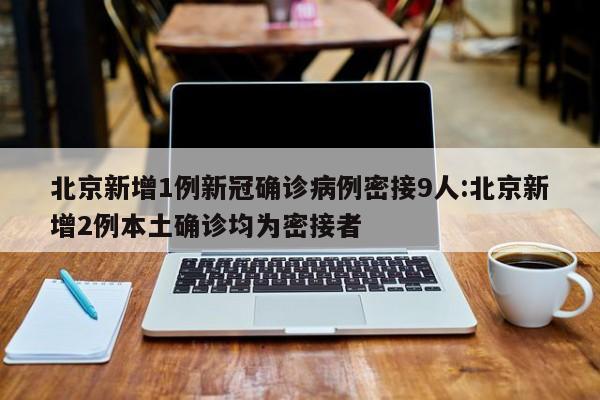 北京新增1例新冠确诊病例密接9人:北京新增2例本土确诊均为密接者