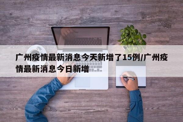 广州疫情最新消息今天新增了15例/广州疫情最新消息今日新增