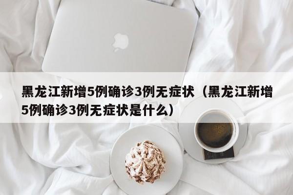 黑龙江新增5例确诊3例无症状(黑龙江新增5例确诊3例无症状是什么)