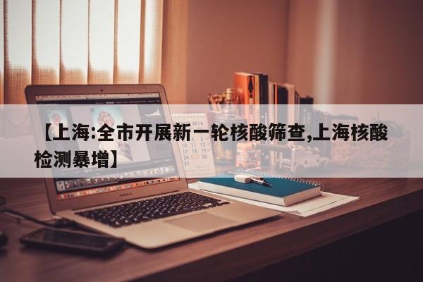 【上海:全市开展新一轮核酸筛查,上海核酸检测暴增】