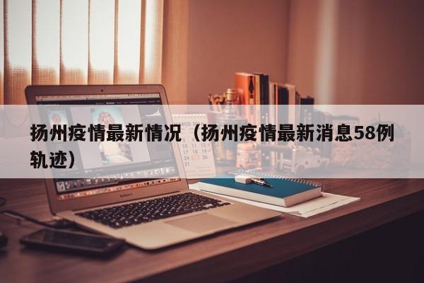 扬州疫情最新情况(扬州疫情最新消息58例轨迹)