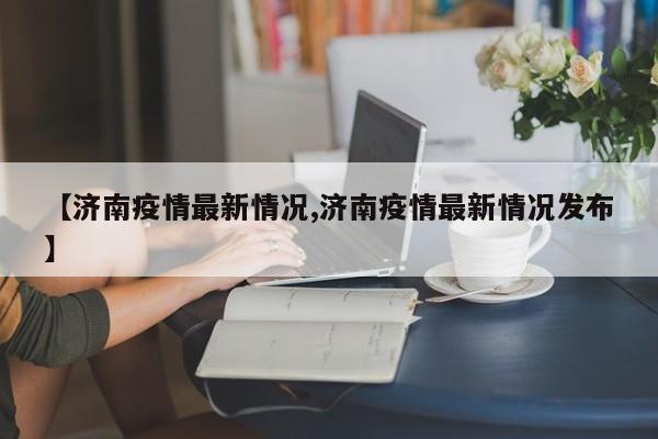 【济南疫情最新情况,济南疫情最新情况发布】