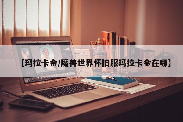 【玛拉卡金/魔兽世界怀旧服玛拉卡金在哪】