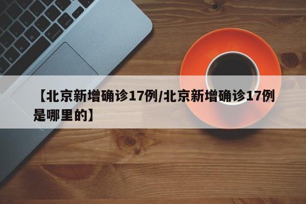 【北京新增确诊17例/北京新增确诊17例是哪里的】