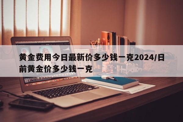 黄金费用今日最新价多少钱一克2024/日前黄金价多少钱一克