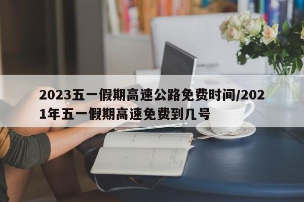 2023五一假期高速公路免费时间/2021年五一假期高速免费到几号