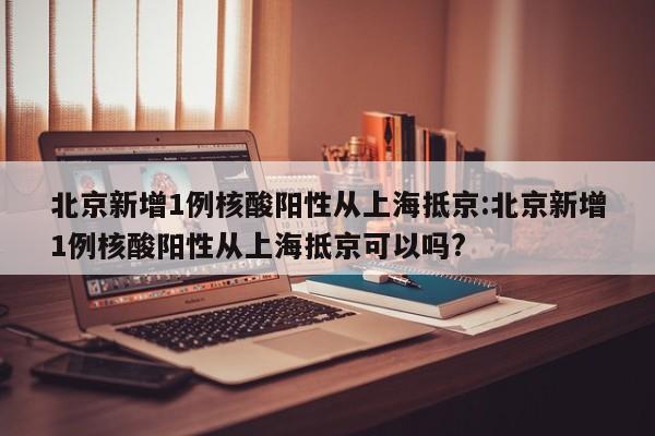 北京新增1例核酸阳性从上海抵京:北京新增1例核酸阳性从上海抵京可以吗?