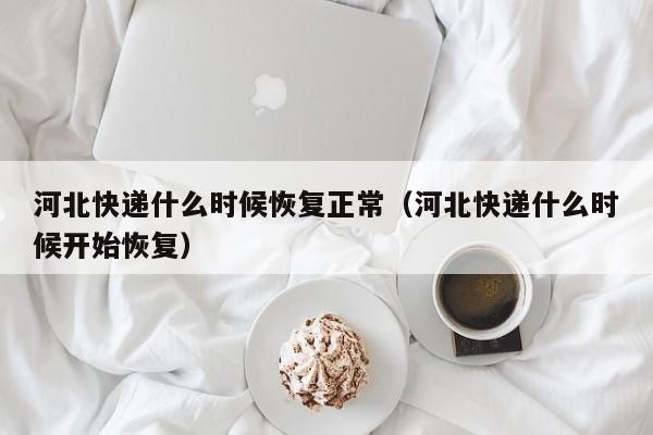 河北快递什么时候恢复正常(河北快递什么时候开始恢复)