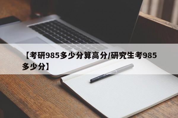 【考研985多少分算高分/研究生考985多少分】