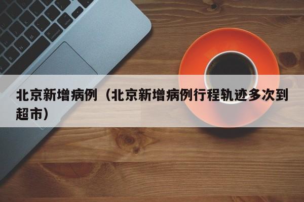 北京新增病例(北京新增病例行程轨迹多次到超市)