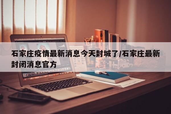 石家庄疫情最新消息今天封城了/石家庄最新封闭消息官方