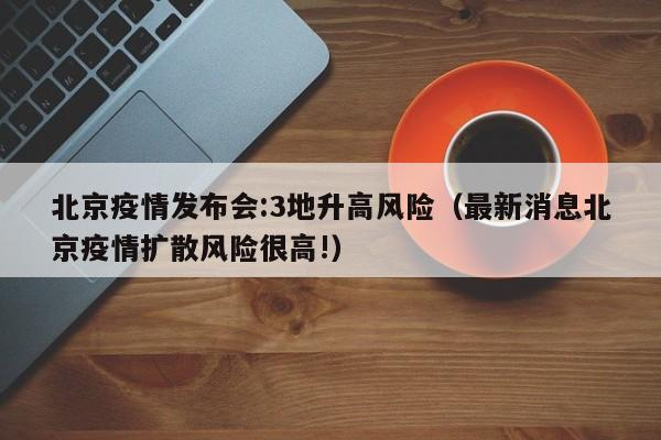 北京疫情发布会:3地升高风险(最新消息北京疫情扩散风险很高!)
