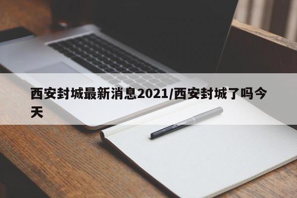 西安封城最新消息2021/西安封城了吗今天