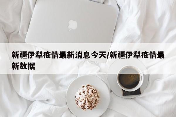 新疆伊犁疫情最新消息今天/新疆伊犁疫情最新数据