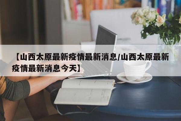 【山西太原最新疫情最新消息/山西太原最新疫情最新消息今天】