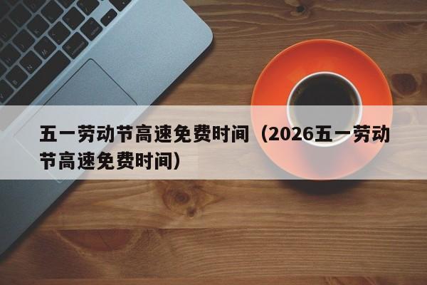五一劳动节高速免费时间(2026五一劳动节高速免费时间)
