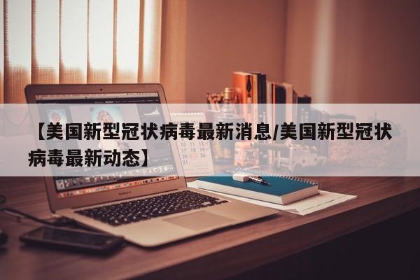 【美国新型冠状病毒最新消息/美国新型冠状病毒最新动态】