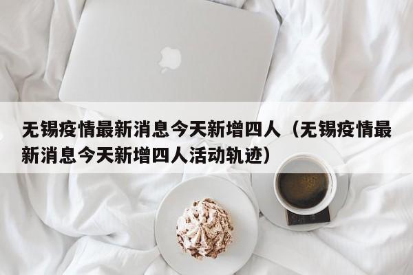 无锡疫情最新消息今天新增四人(无锡疫情最新消息今天新增四人活动轨迹)