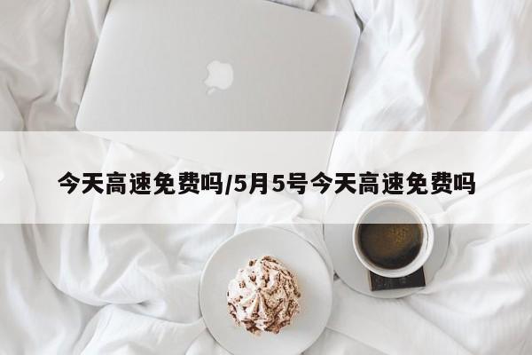 今天高速免费吗/5月5号今天高速免费吗