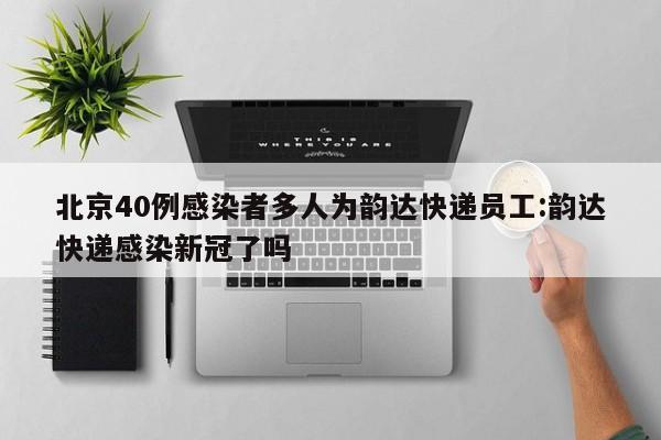 北京40例感染者多人为韵达快递员工:韵达快递感染新冠了吗