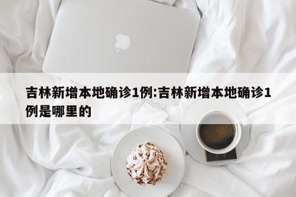 吉林新增本地确诊1例:吉林新增本地确诊1例是哪里的