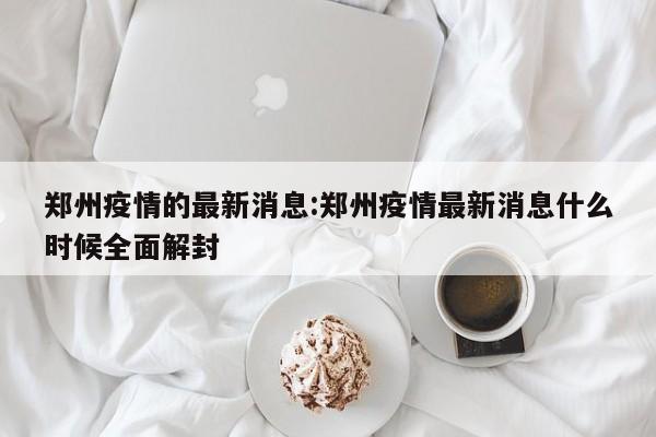 郑州疫情的最新消息:郑州疫情最新消息什么时候全面解封