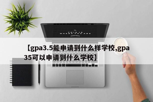 【gpa3.5能申请到什么样学校,gpa35可以申请到什么学校】